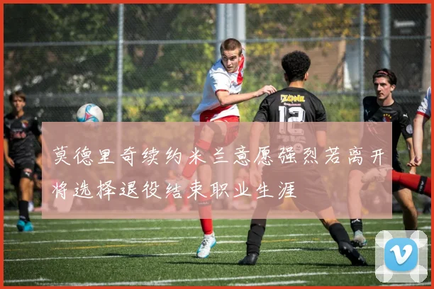 莫德里奇续约米兰意愿强烈若离开将选择退役结束职业生涯