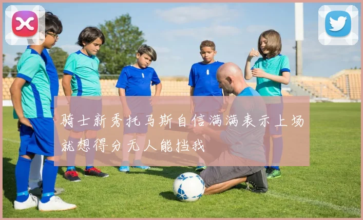 骑士新秀托马斯自信满满表示上场就想得分无人能挡我