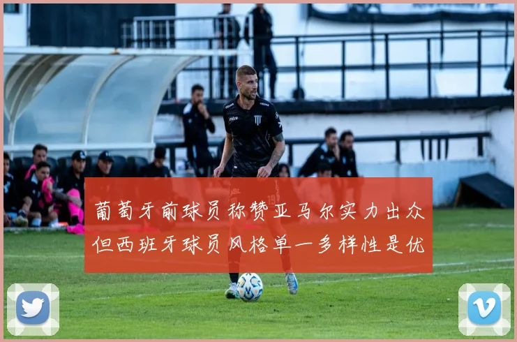 葡萄牙前球员称赞亚马尔实力出众但西班牙球员风格单一多样性是优势