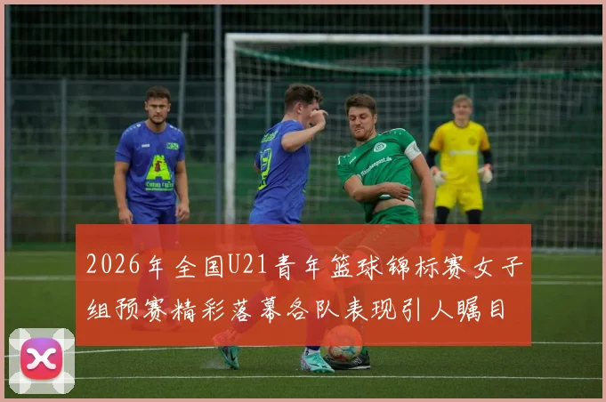 2026年全国U21青年篮球锦标赛女子组预赛精彩落幕各队表现引人瞩目