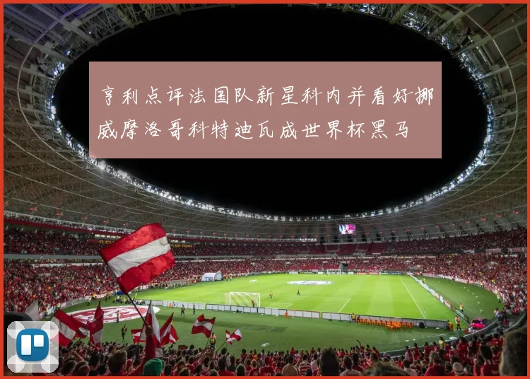 亨利点评法国队新星科内并看好挪威摩洛哥科特迪瓦成世界杯黑马