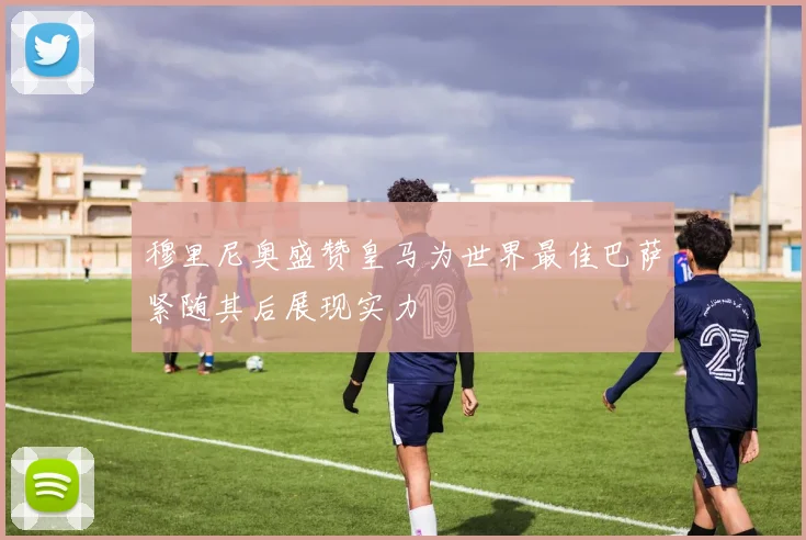 穆里尼奥盛赞皇马为世界最佳巴萨紧随其后展现实力