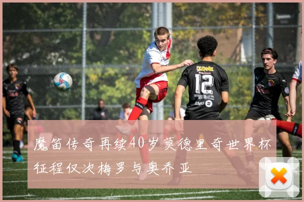 魔笛传奇再续40岁莫德里奇世界杯征程仅次梅罗与奥乔亚