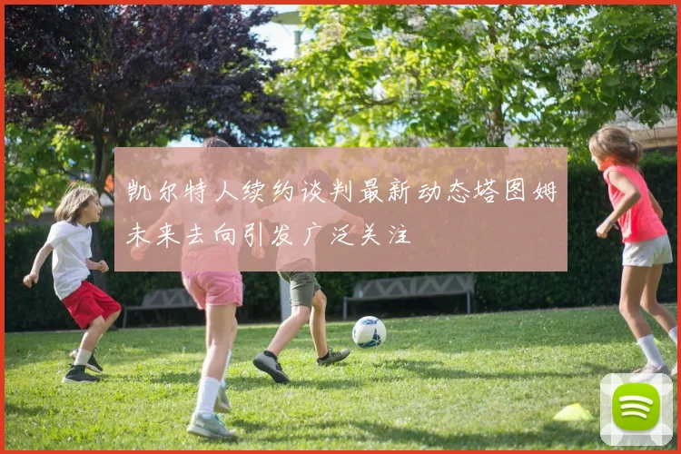 凯尔特人续约谈判最新动态塔图姆未来去向引发广泛关注