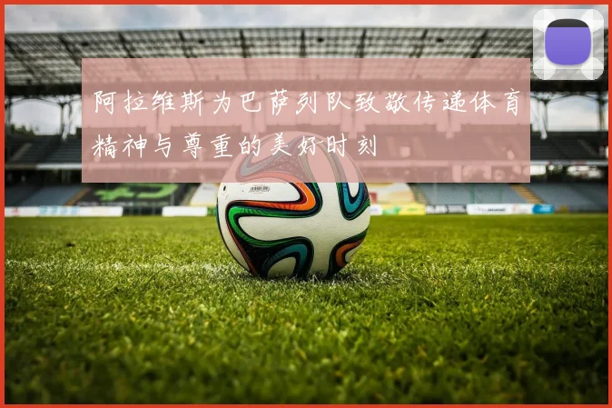 阿拉维斯为巴萨列队致敬传递体育精神与尊重的美好时刻