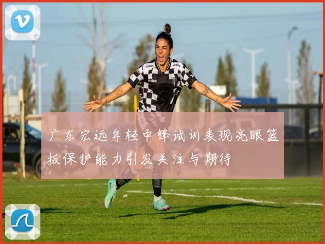 广东宏远年轻中锋试训表现亮眼篮板保护能力引发关注与期待