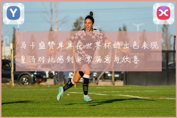马卡盛赞库库在世界杯的出色表现皇马对此感到非常满意与欣喜