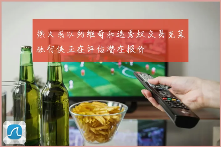 热火或以约维奇和选秀权交易克莱独行侠正在评估潜在报价