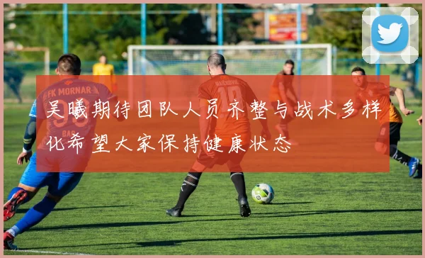 吴曦期待团队人员齐整与战术多样化希望大家保持健康状态
