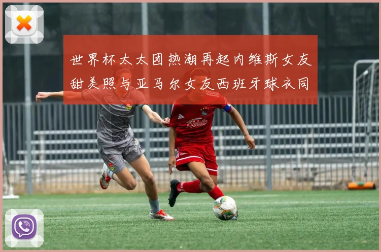 世界杯太太团热潮再起内维斯女友甜美照与亚马尔女友西班牙球衣同框秀