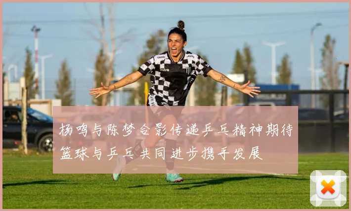 杨鸣与陈梦合影传递乒乓精神期待篮球与乒乓共同进步携手发展