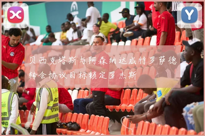 贝西克塔斯与阿森纳达成特罗萨德转会协议目标锁定罗杰斯
