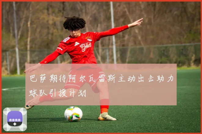 巴萨期待阿尔瓦雷斯主动出击助力球队引援计划