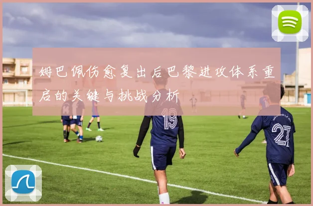 姆巴佩伤愈复出后巴黎进攻体系重启的关键与挑战分析
