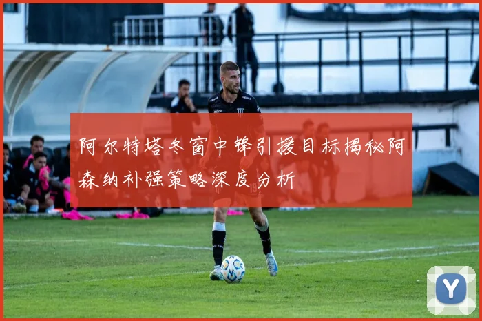 阿尔特塔冬窗中锋引援目标揭秘阿森纳补强策略深度分析