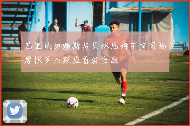 巴里认为赖斯与贝林厄姆不宜同场摩根罗杰斯应首发出战