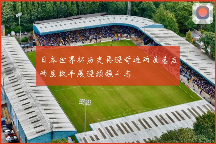 日本世界杯历史再现奇迹两度落后两度扳平展现顽强斗志