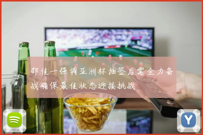 邵佳一强调亚洲杯抽签后需全力备战确保最佳状态迎接挑战